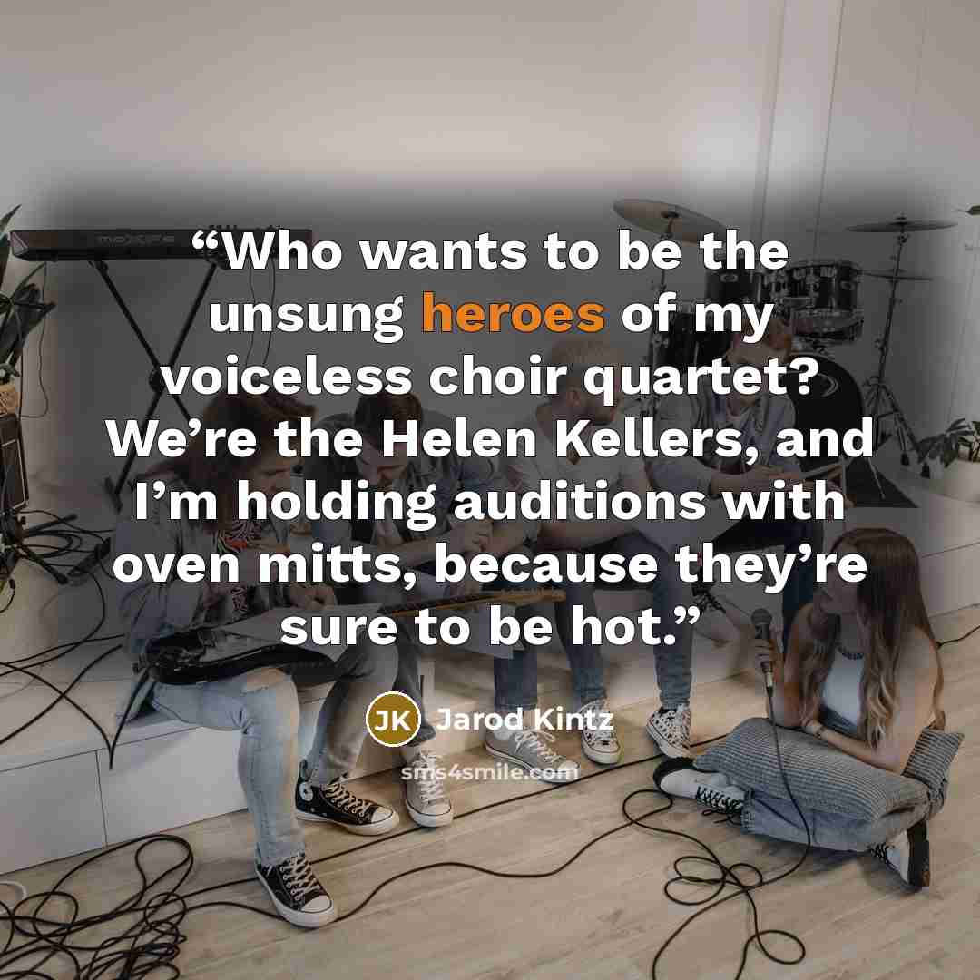 “Who wants to be the unsung heroes of my voiceless choir quartet? We’re the Helen Kellers, and I’m holding auditions with oven mitts, because they’re sure to be hot.” quote by Jarod Kintz