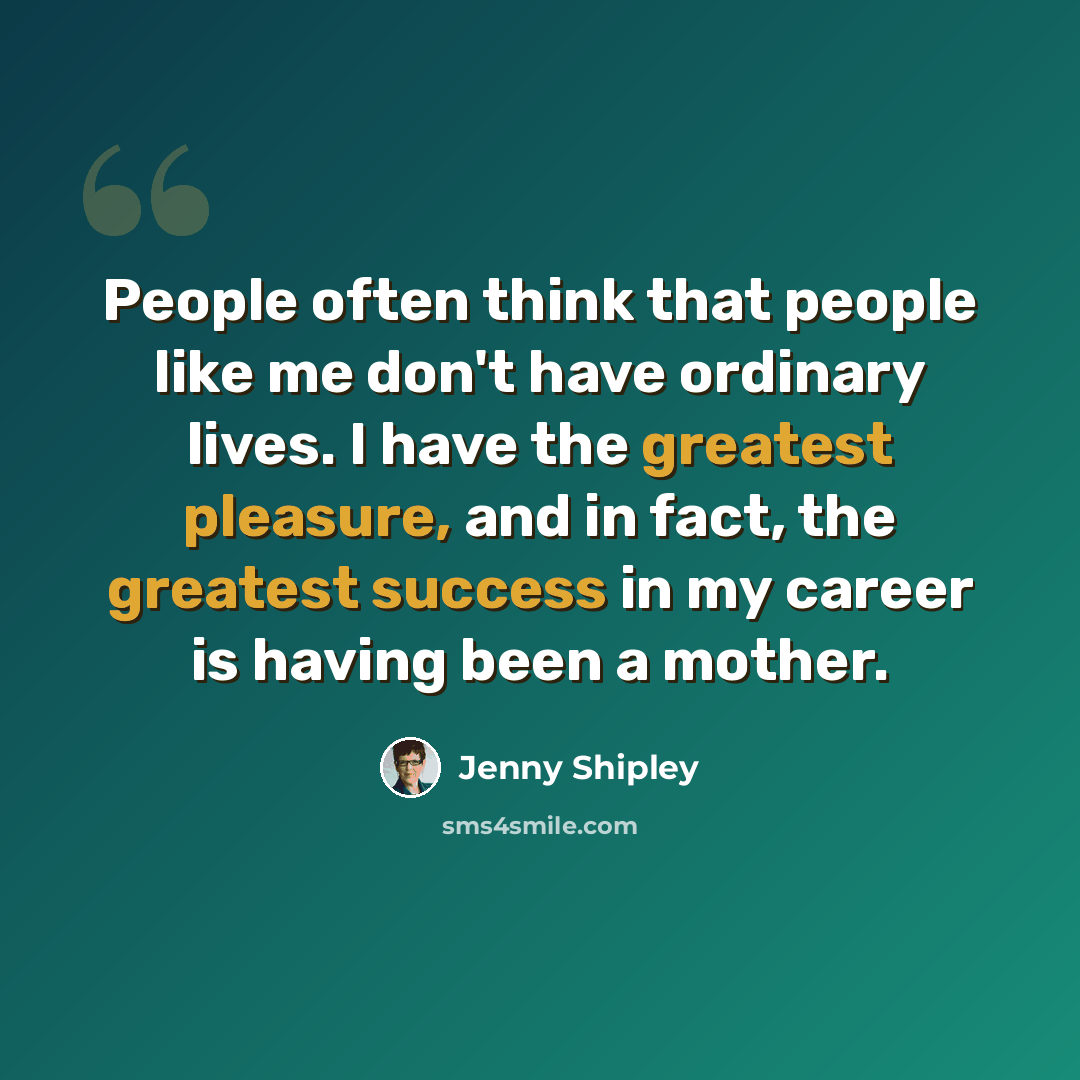 “People often think that people like me don't have ordinary lives. I have the greatest pleasure, and in fact, the greatest success in my career is having been a mother.” quote by Jenny Shipley