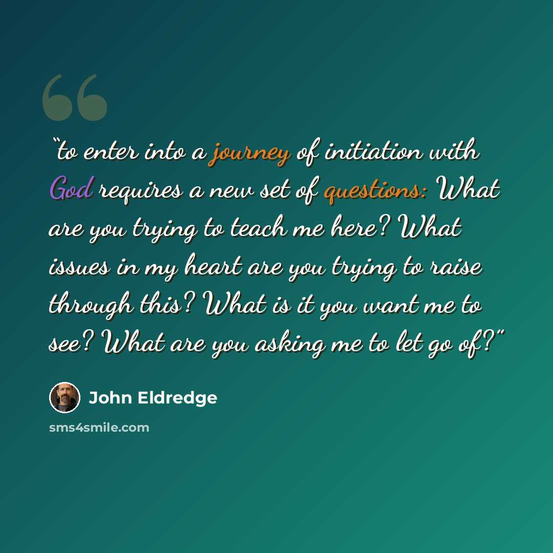 “to enter into a journey of initiation with God requires a new set of questions: What are you trying to teach me here? What issues in my heart are you trying to raise through this? What is it you want me to see? What are you asking me to let go of?” quote by John Eldredge