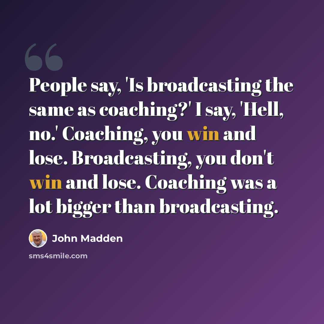 “People say, 'Is broadcasting the same as coaching?' I say, 'Hell, no.' Coaching, you win and lose. Broadcasting, you don't win and lose. Coaching was a lot bigger than broadcasting.” quote by John Madden