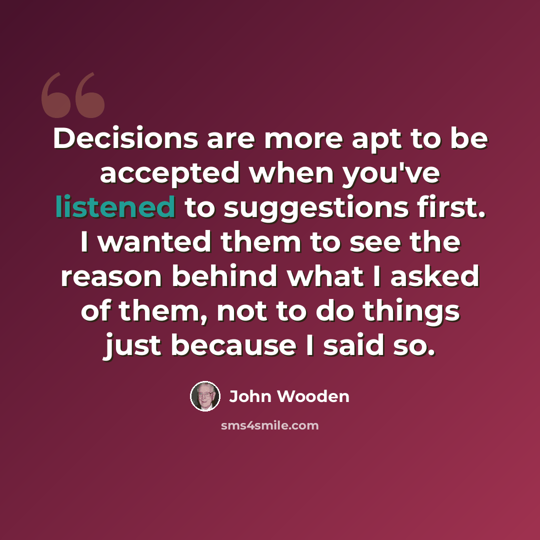 “Decisions are more apt to be accepted when you've listened to suggestions first. I wanted them to see the reason behind what I asked of them, not to do things just because I said so.” quote by John Wooden