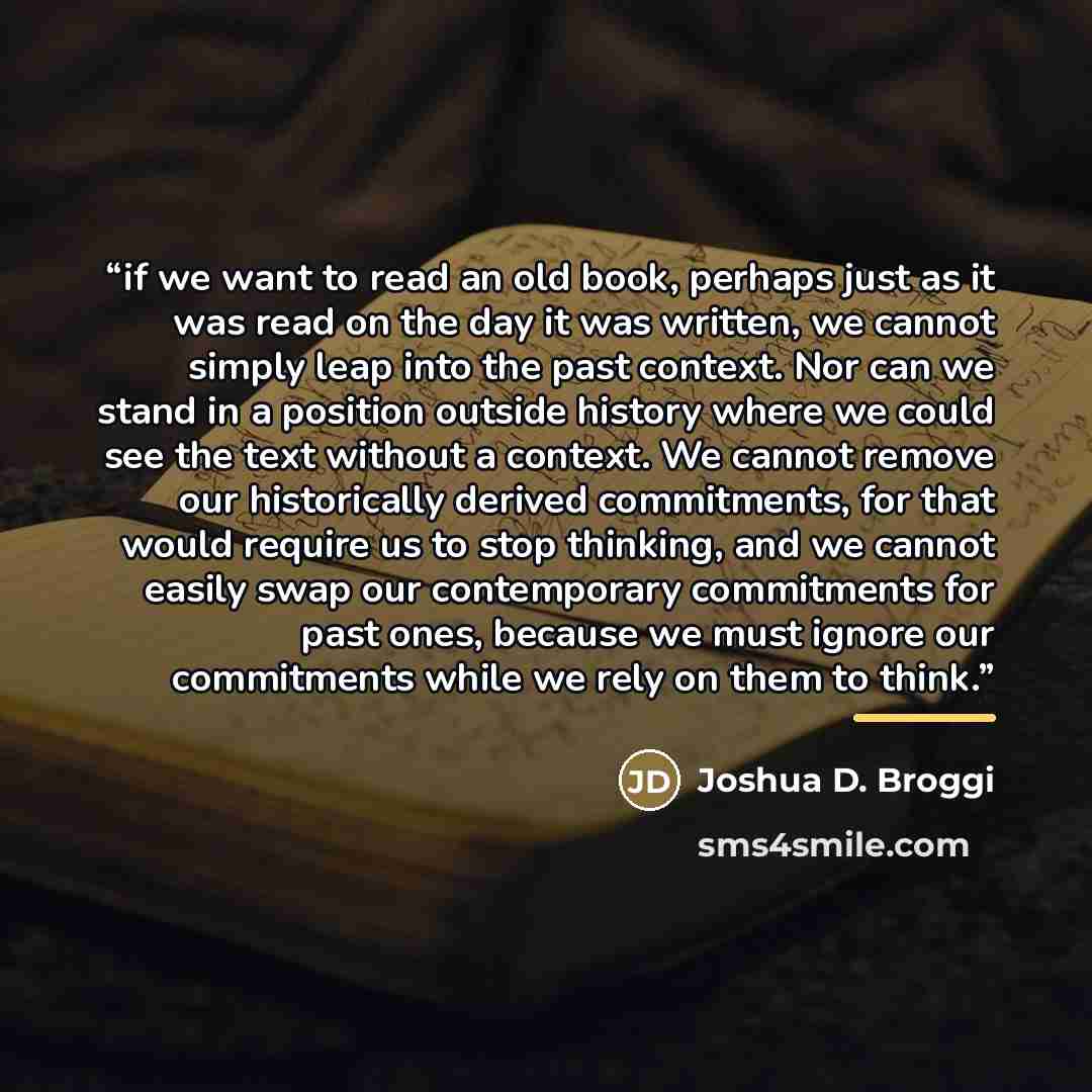 “if we want to read an old book, perhaps just as it was read on the day it was written, we cannot simply leap into the past context. Nor can we stand in a position outside history where we could see the text without a context. We cannot remove our historically derived commitments, for that would…” quote by Joshua D. Broggi