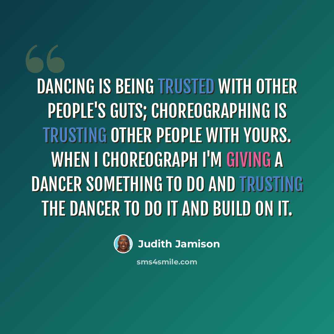 “Dancing is being trusted with other people's guts; choreographing is trusting other people with yours. When I choreograph I'm giving a dancer something to do and trusting the dancer to do it and build on it.” quote by Judith Jamison