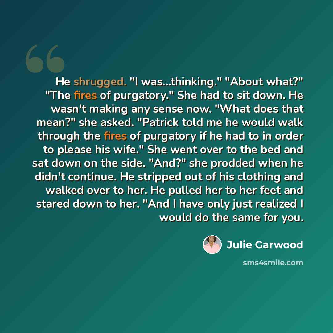 “He shrugged. "I was...thinking." "About what?" "The fires of purgatory." She had to sit down. He wasn't making any sense now. "What does that mean?" she asked. "Patrick told me he would walk through the fires of purgatory if he had to in order to please his wife." She went over to the bed and sat…” quote by Julie Garwood