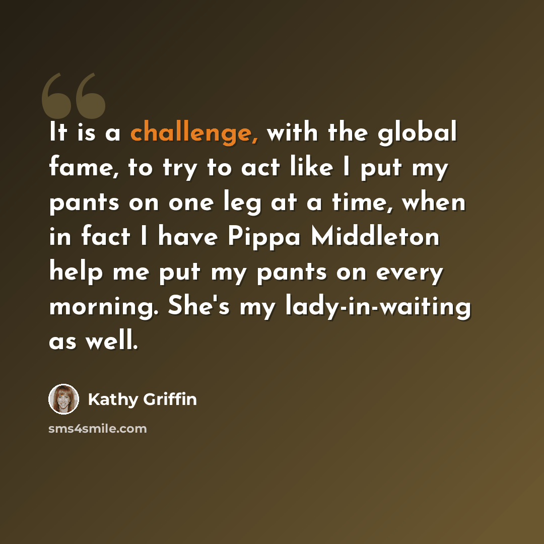 “It is a challenge, with the global fame, to try to act like I put my pants on one leg at a time, when in fact I have Pippa Middleton help me put my pants on every morning. She's my lady-in-waiting as well.” quote by Kathy Griffin