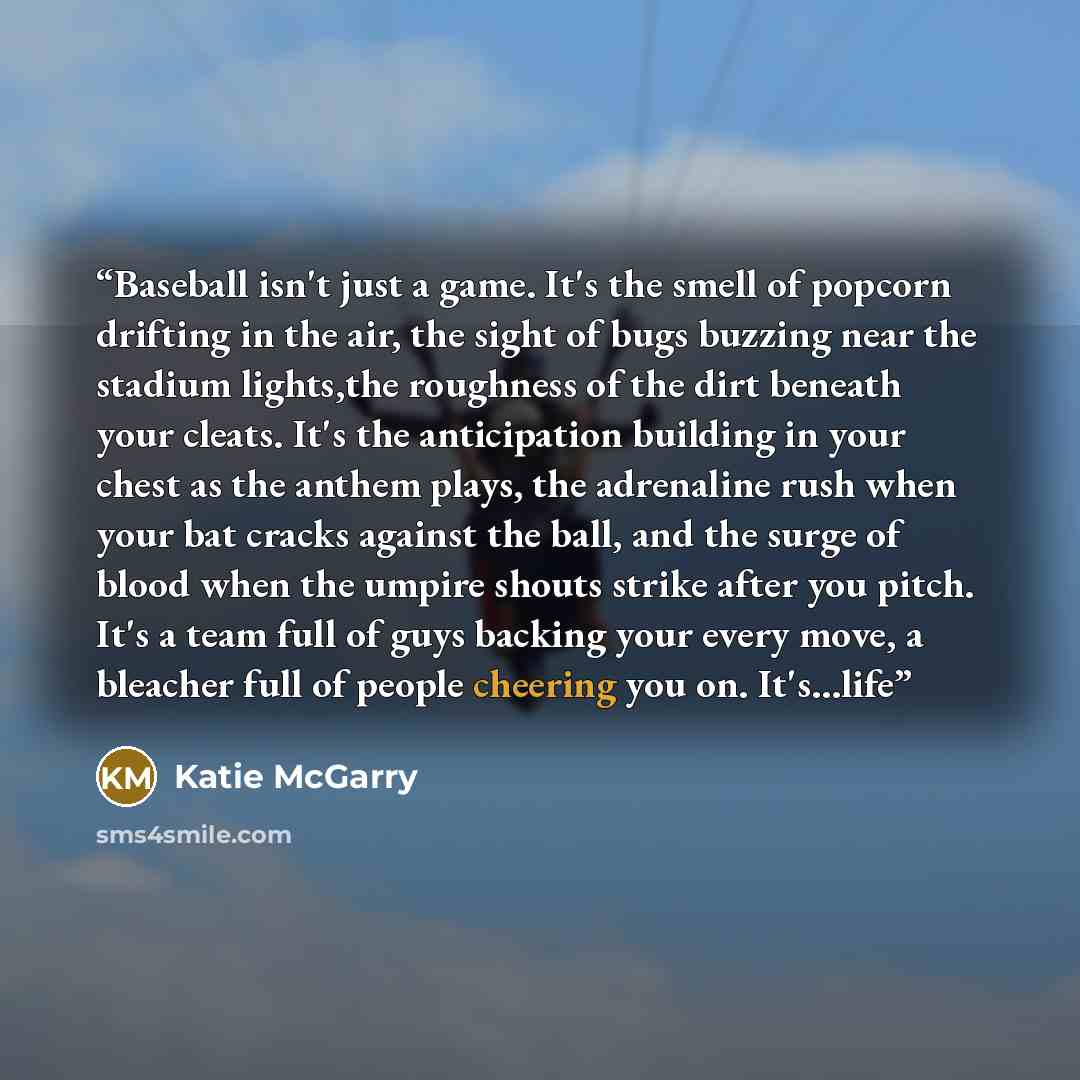 “Baseball isn't just a game. It's the smell of popcorn drifting in the air, the sight of bugs buzzing near the stadium lights,the roughness of the dirt beneath your cleats. It's the anticipation building in your chest as the anthem plays, the adrenaline rush when your bat cracks against the ball…” quote by Katie McGarry