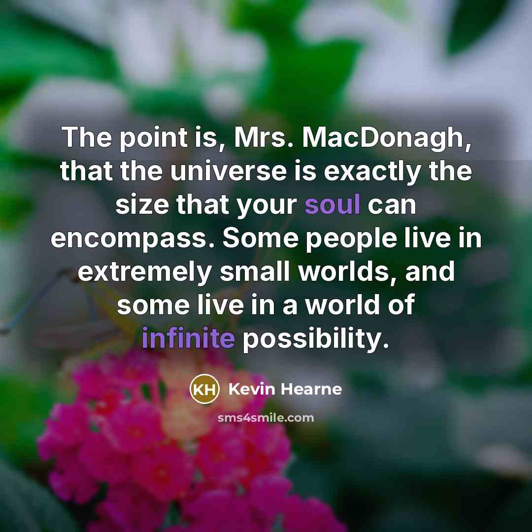 “The point is, Mrs. MacDonagh, that the universe is exactly the size that your soul can encompass. Some people live in extremely small worlds, and some live in a world of infinite possibility.” quote by Kevin Hearne