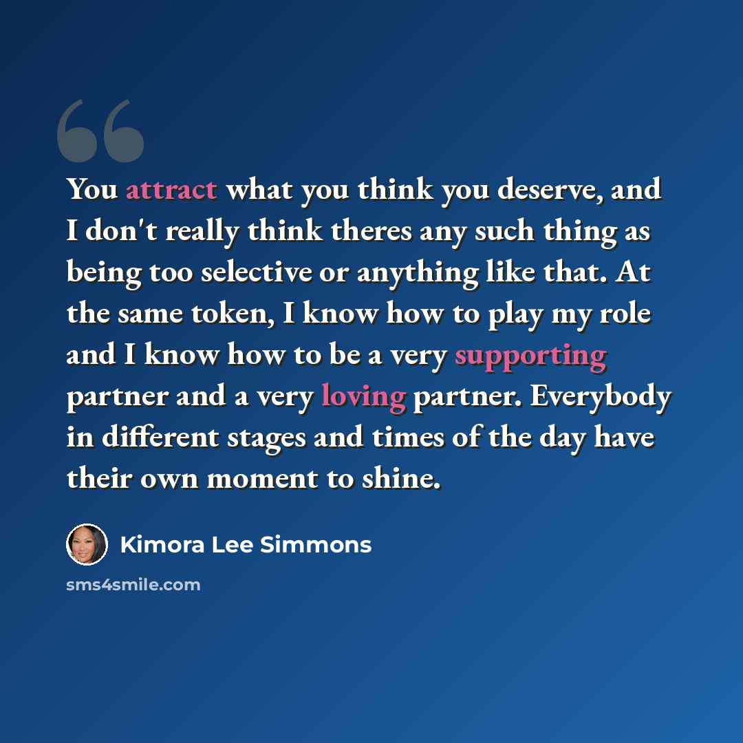 “You attract what you think you deserve, and I don't really think theres any such thing as being too selective or anything like that. At the same token, I know how to play my role and I know how to be a very supporting partner and a very loving partner. Everybody in different stages and times of…” quote by Kimora Lee Simmons