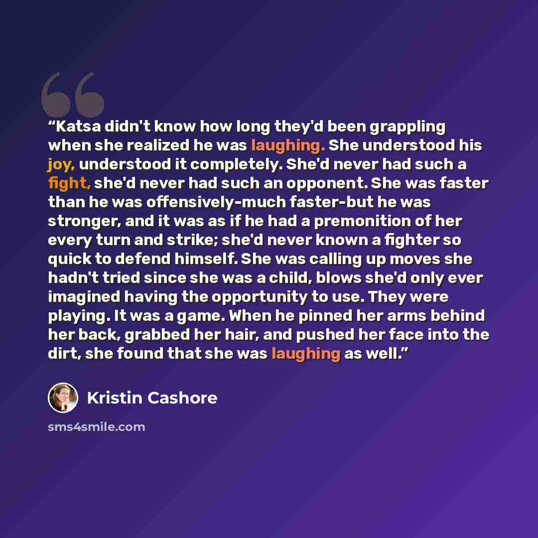 “Katsa didn't know how long they'd been grappling when she realized he was laughing. She understood his joy, understood it completely. She'd never had such a fight, she'd never had such an opponent. She was faster than he was offensively-much faster-but he was stronger, and it was as if he had a…” quote by Kristin Cashore