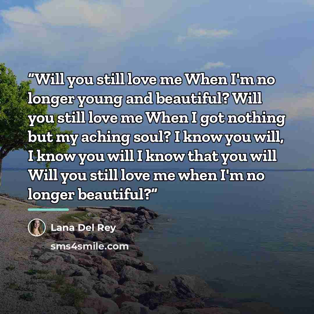 “Will you still love me When I'm no longer young and beautiful? Will you still love me When I got nothing but my aching soul? I know you will, I know you will I know that you will Will you still love me when I'm no longer beautiful?” quote by Lana Del Rey
