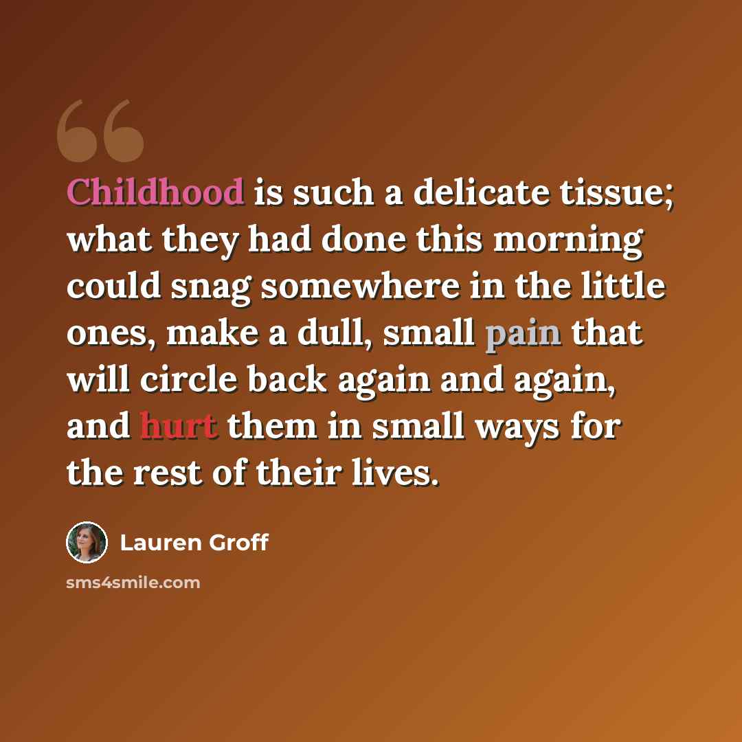 “Childhood is such a delicate tissue; what they had done this morning could snag somewhere in the little ones, make a dull, small pain that will circle back again and again, and hurt them in small ways for the rest of their lives.” quote by Lauren Groff