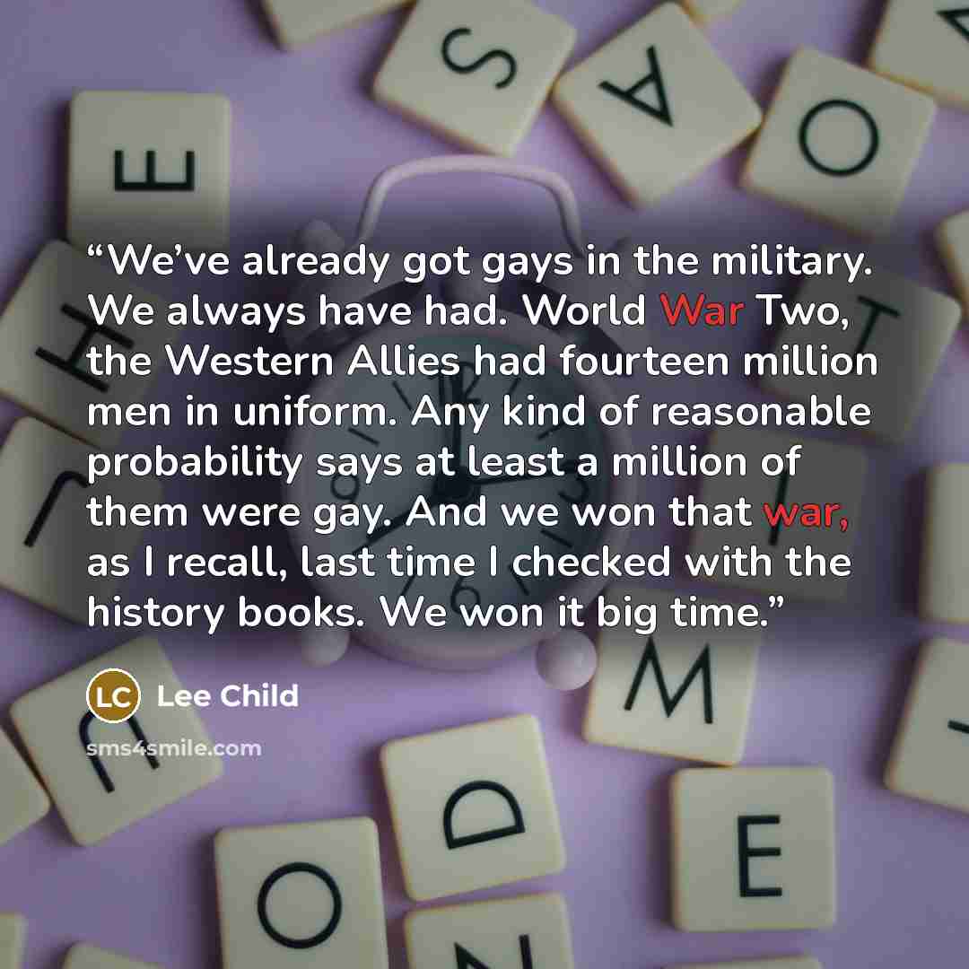 “We’ve already got gays in the military. We always have had. World War Two, the Western Allies had fourteen million men in uniform. Any kind of reasonable probability says at least a million of them were gay. And we won that war, as I recall, last time I checked with the history books. We won it…” quote by Lee Child