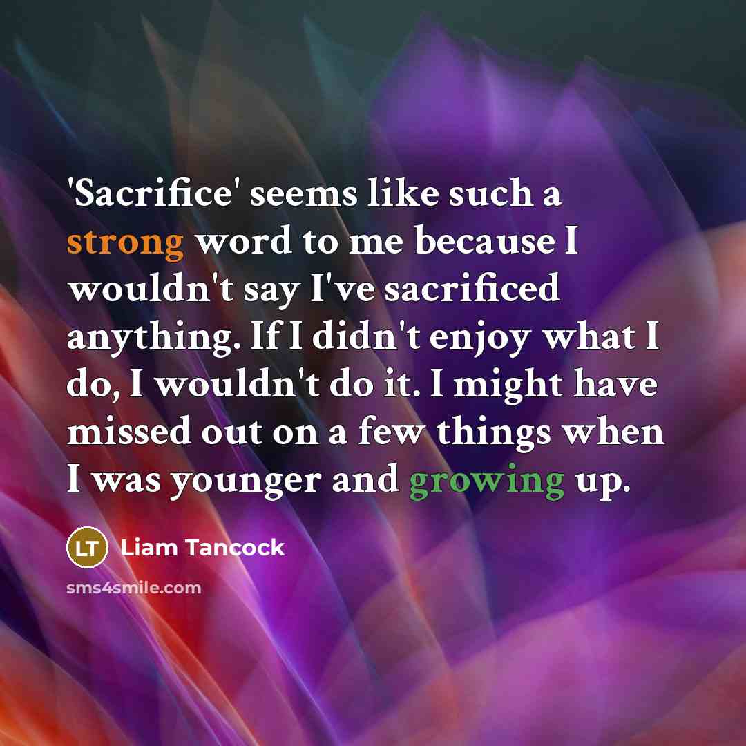 “'Sacrifice' seems like such a strong word to me because I wouldn't say I've sacrificed anything. If I didn't enjoy what I do, I wouldn't do it. I might have missed out on a few things when I was younger and growing up.” quote by Liam Tancock