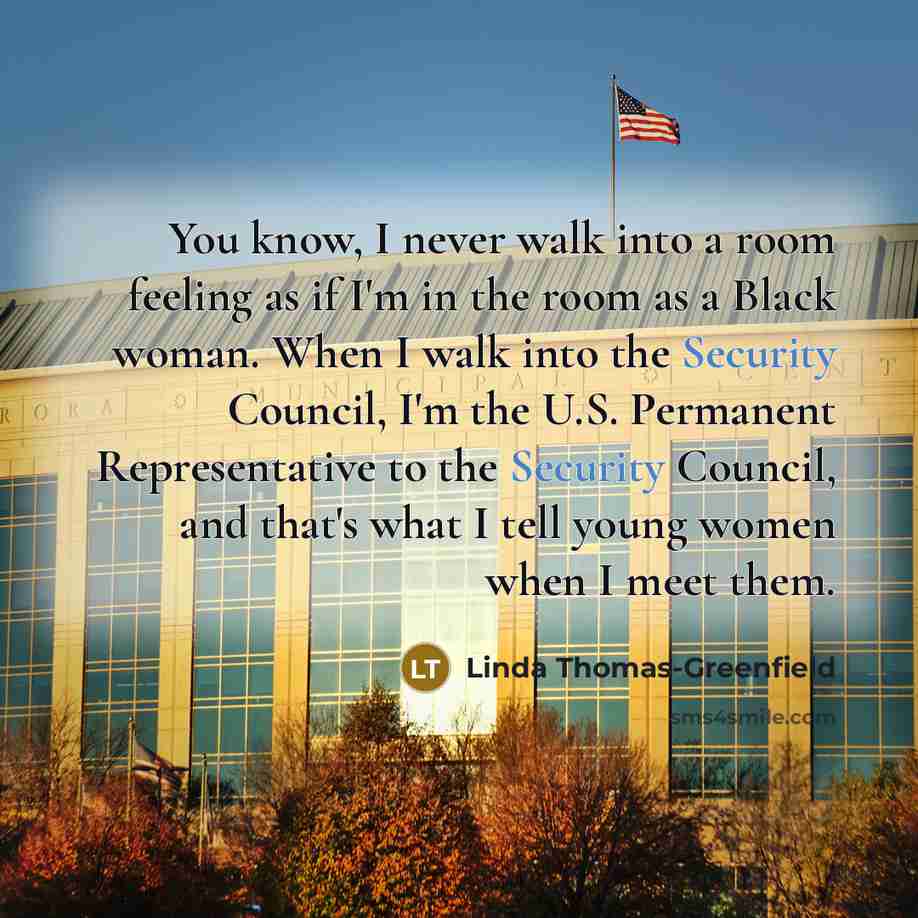 “You know, I never walk into a room feeling as if I'm in the room as a Black woman. When I walk into the Security Council, I'm the U.S. Permanent Representative to the Security Council, and that's what I tell young women when I meet them.” quote by Linda Thomas-Greenfield