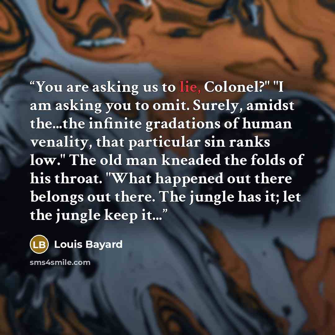 “You are asking us to lie, Colonel?" "I am asking you to omit. Surely, amidst the...the infinite gradations of human venality, that particular sin ranks low." The old man kneaded the folds of his throat. "What happened out there belongs out there. The jungle has it; let the jungle keep it...” quote by Louis Bayard