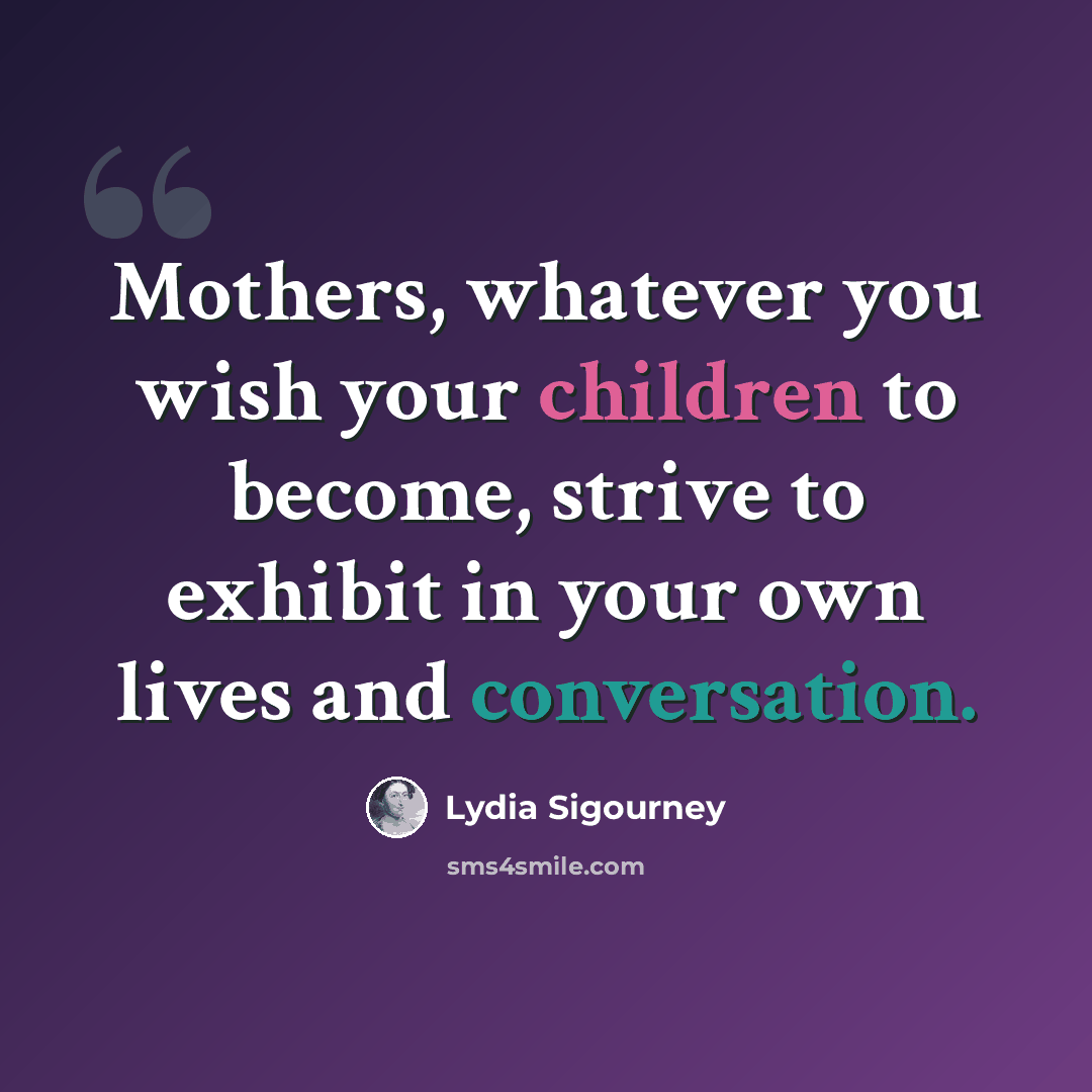 “Mothers, whatever you wish your children to become, strive to exhibit in your own lives and conversation.” quote by Lydia Sigourney