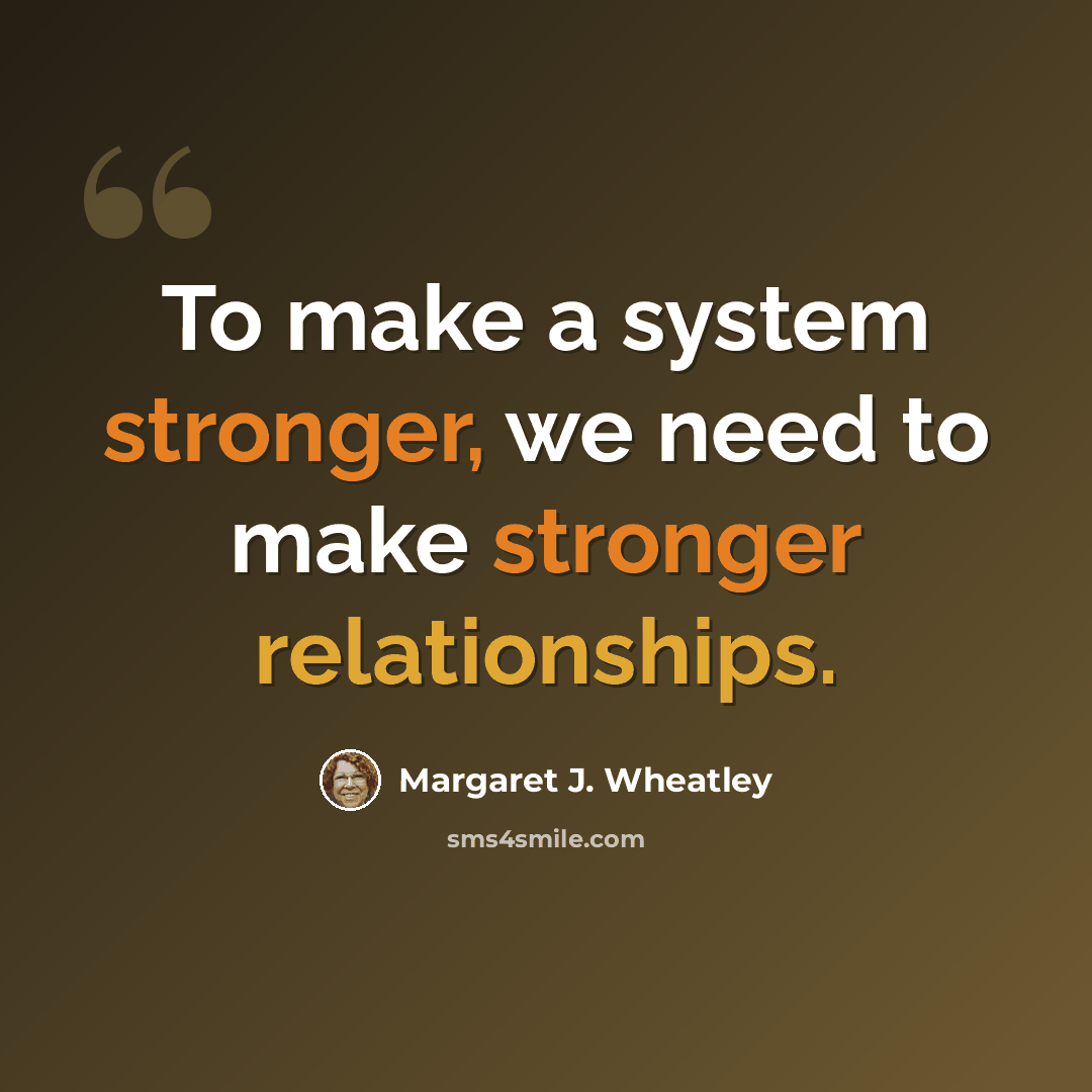 “To make a system stronger, we need to make stronger relationships.” quote by Margaret J. Wheatley