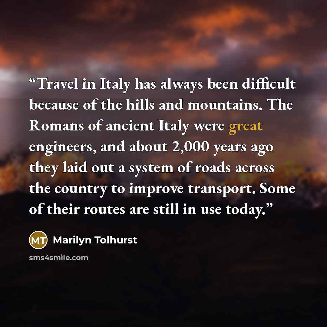“Travel in Italy has always been difficult because of the hills and mountains. The Romans of ancient Italy were great engineers, and about 2,000 years ago they laid out a system of roads across the country to improve transport. Some of their routes are still in use today.” quote by Marilyn Tolhurst