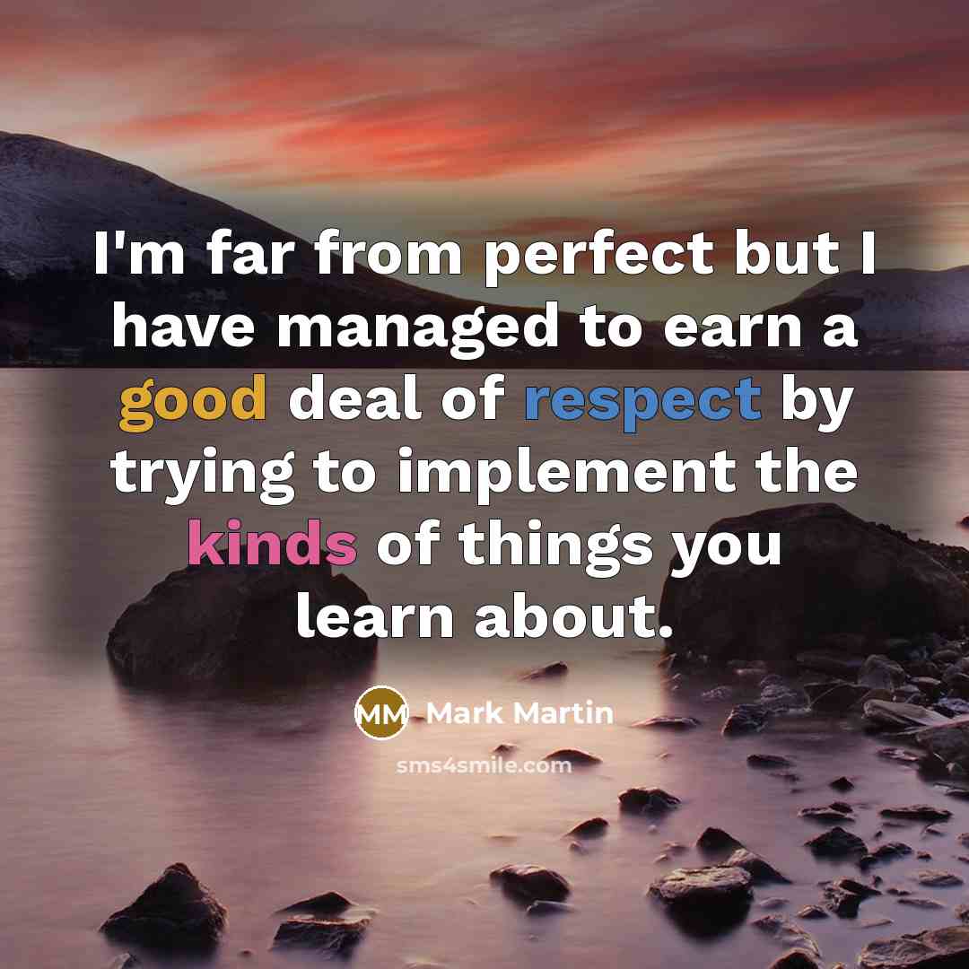 “I'm far from perfect but I have managed to earn a good deal of respect by trying to implement the kinds of things you learn about.” quote by Mark Martin