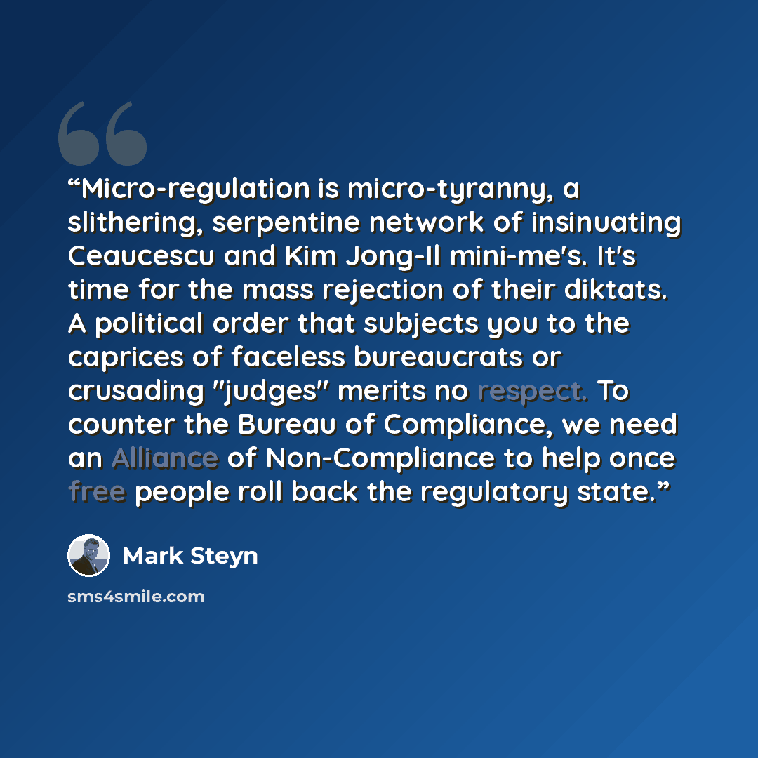 “Micro-regulation is micro-tyranny, a slithering, serpentine network of insinuating Ceaucescu and Kim Jong-Il mini-me's. It's time for the mass rejection of their diktats. A political order that subjects you to the caprices of faceless bureaucrats or crusading "judges" merits no respect. To counter…” quote by Mark Steyn