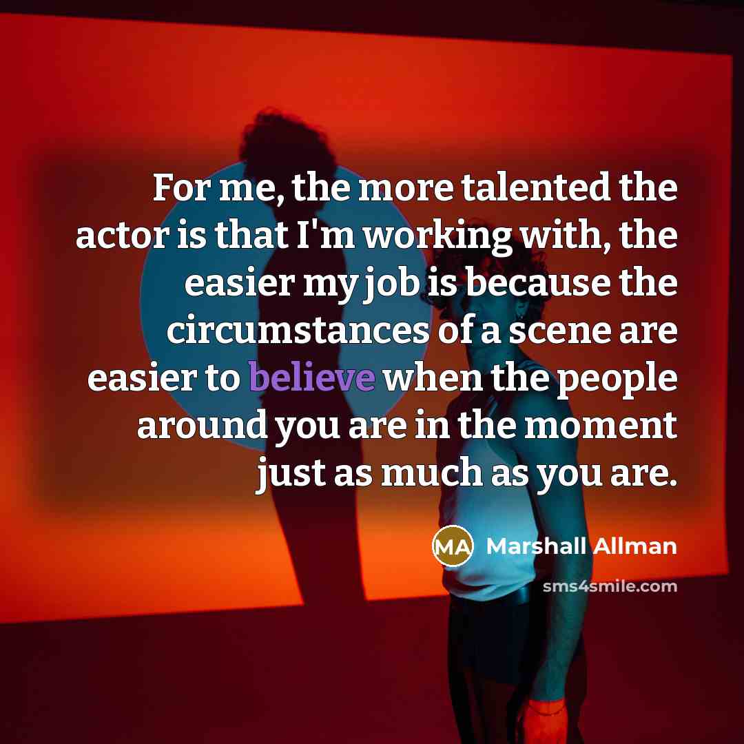 “For me, the more talented the actor is that I'm working with, the easier my job is because the circumstances of a scene are easier to believe when the people around you are in the moment just as much as you are.” quote by Marshall Allman