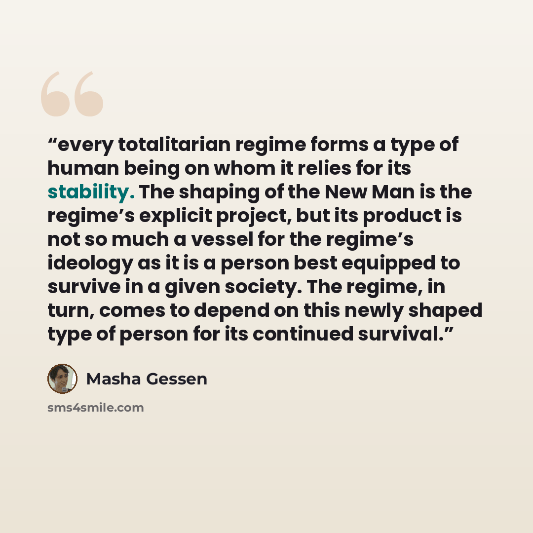 “every totalitarian regime forms a type of human being on whom it relies for its stability. The shaping of the New Man is the regime’s explicit project, but its product is not so much a vessel for the regime’s ideology as it is a person best equipped to survive in a given society. The regime, in…” quote by Masha Gessen