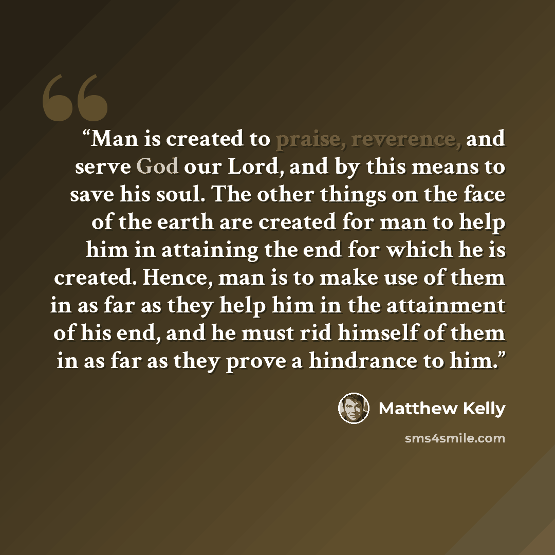 “Man is created to praise, reverence, and serve God our Lord, and by this means to save his soul. The other things on the face of the earth are created for man to help him in attaining the end for which he is created. Hence, man is to make use of them in as far as they help him in the attainment of…” quote by Matthew Kelly