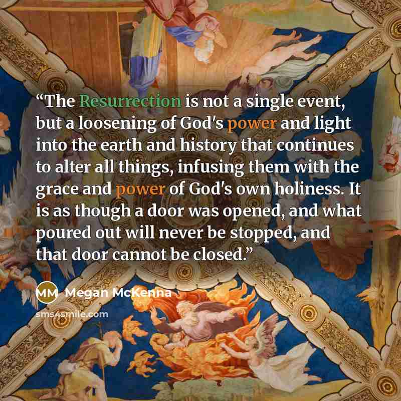“The Resurrection is not a single event, but a loosening of God's power and light into the earth and history that continues to alter all things, infusing them with the grace and power of God's own holiness. It is as though a door was opened, and what poured out will never be stopped, and that door…” quote by Megan McKenna