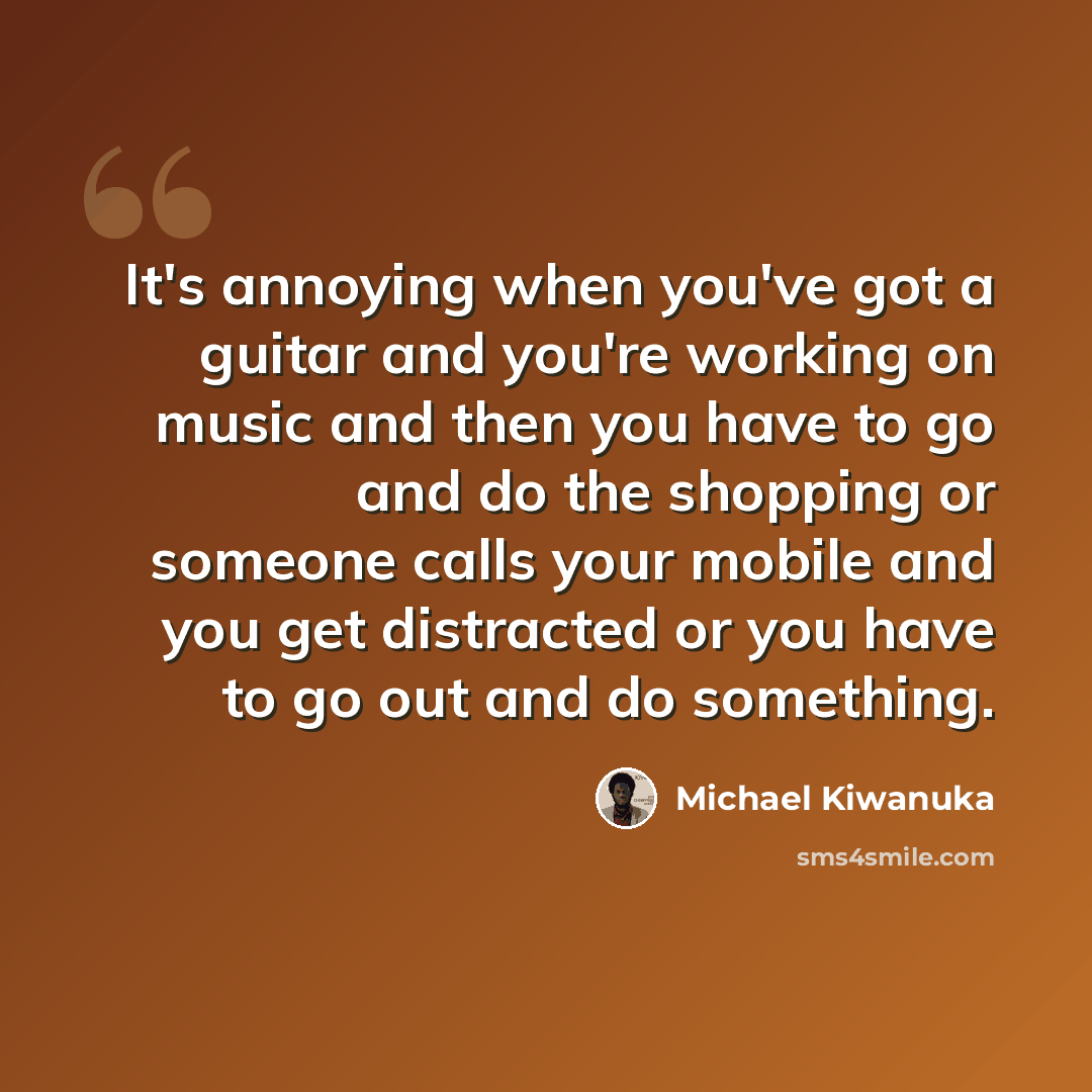 “It's annoying when you've got a guitar and you're working on music and then you have to go and do the shopping or someone calls your mobile and you get distracted or you have to go out and do something.” quote by Michael Kiwanuka