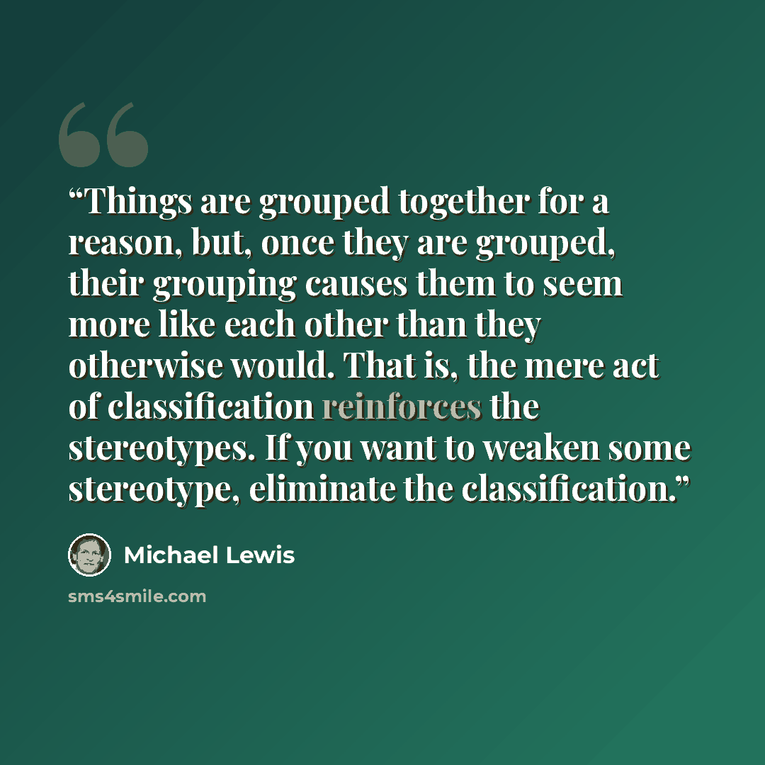 “Things are grouped together for a reason, but, once they are grouped, their grouping causes them to seem more like each other than they otherwise would. That is, the mere act of classification reinforces the stereotypes. If you want to weaken some stereotype, eliminate the classification.” quote by Michael Lewis