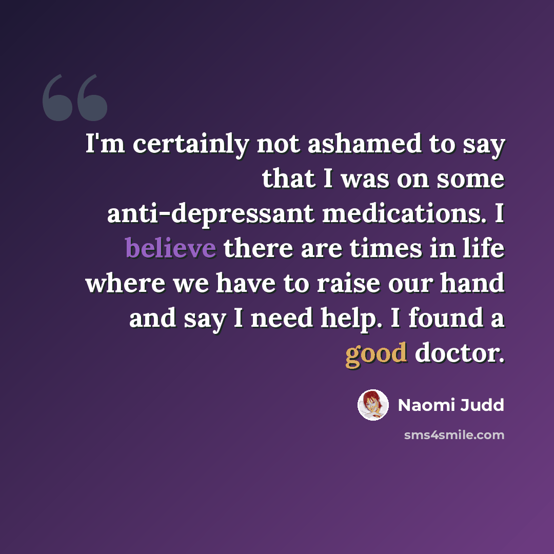 “I'm certainly not ashamed to say that I was on some anti-depressant medications. I believe there are times in life where we have to raise our hand and say I need help. I found a good doctor.” quote by Naomi Judd