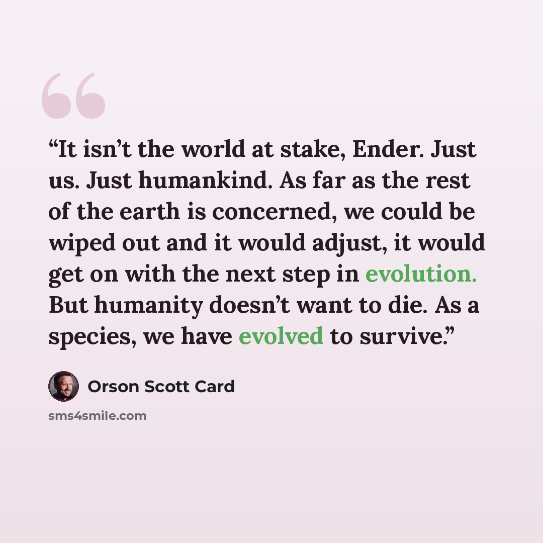 “It isn’t the world at stake, Ender. Just us. Just humankind. As far as the rest of the earth is concerned, we could be wiped out and it would adjust, it would get on with the next step in evolution. But humanity doesn’t want to die. As a species, we have evolved to survive.” quote by Orson Scott Card