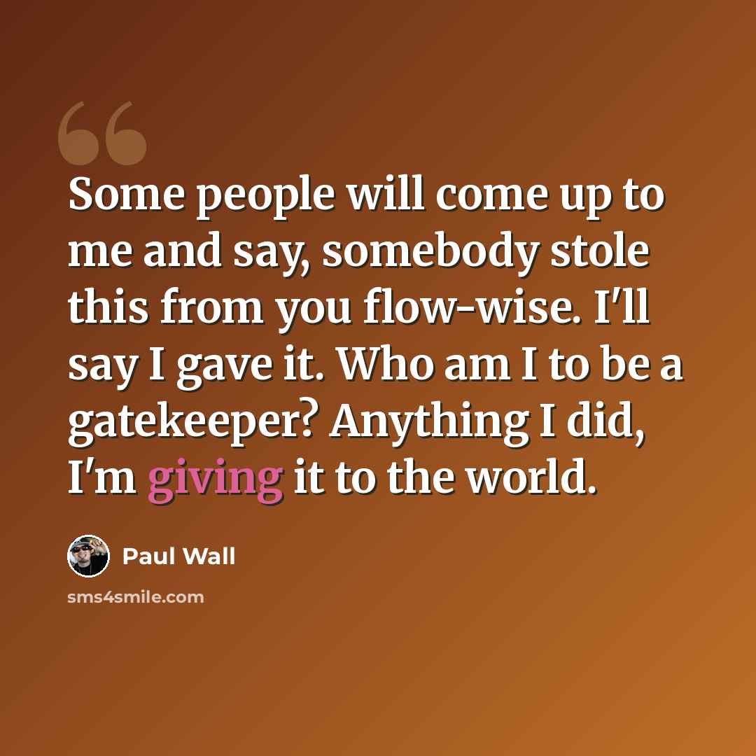 “Some people will come up to me and say, somebody stole this from you flow-wise. I'll say I gave it. Who am I to be a gatekeeper? Anything I did, I'm giving it to the world.” quote by Paul Wall