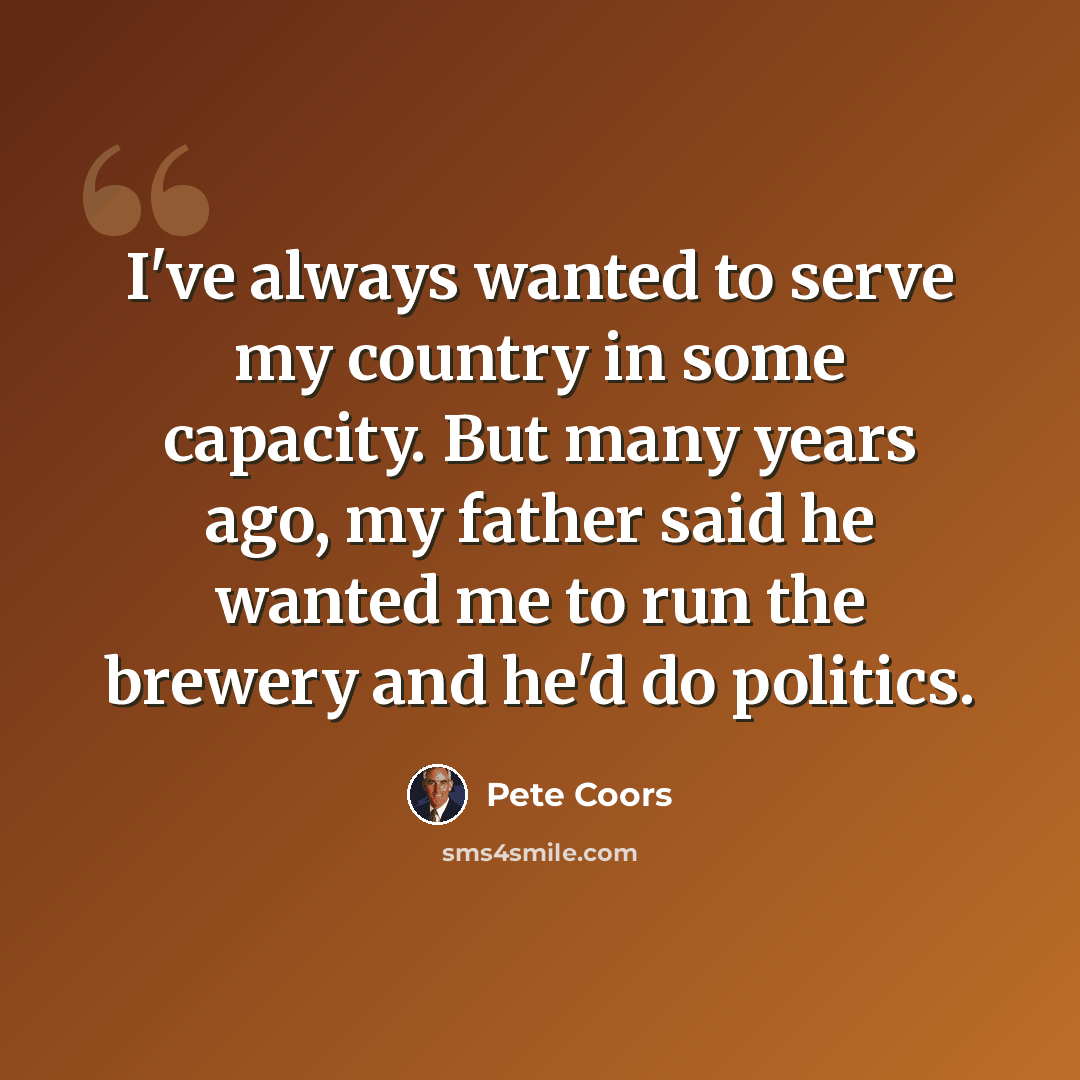 “I've always wanted to serve my country in some capacity. But many years ago, my father said he wanted me to run the brewery and he'd do politics.” quote by Pete Coors