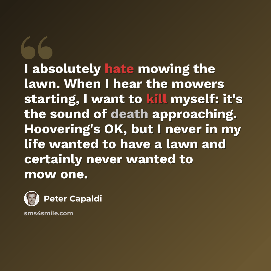 “I absolutely hate mowing the lawn. When I hear the mowers starting, I want to kill myself: it's the sound of death approaching. Hoovering's OK, but I never in my life wanted to have a lawn and certainly never wanted to mow one.” quote by Peter Capaldi