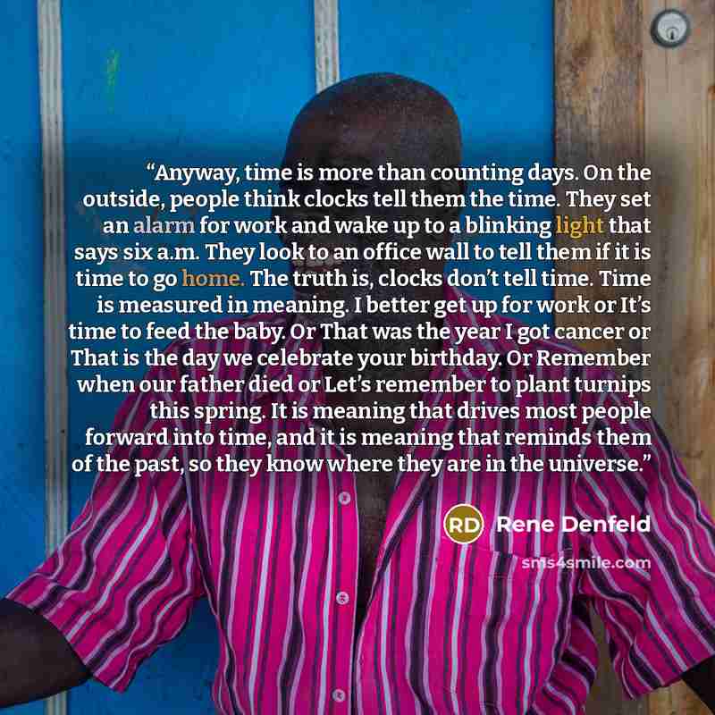 “Anyway, time is more than counting days. On the outside, people think clocks tell them the time. They set an alarm for work and wake up to a blinking light that says six a.m. They look to an office wall to tell them if it is time to go home. The truth is, clocks don’t tell time. Time is measured…” quote by Rene Denfeld
