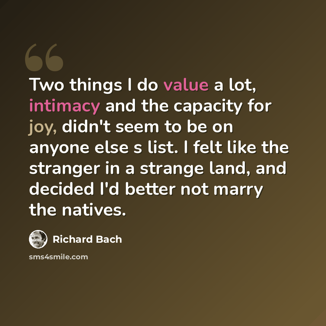 “Two things I do value a lot, intimacy and the capacity for joy, didn't seem to be on anyone else s list. I felt like the stranger in a strange land, and decided I'd better not marry the natives.” quote by Richard Bach