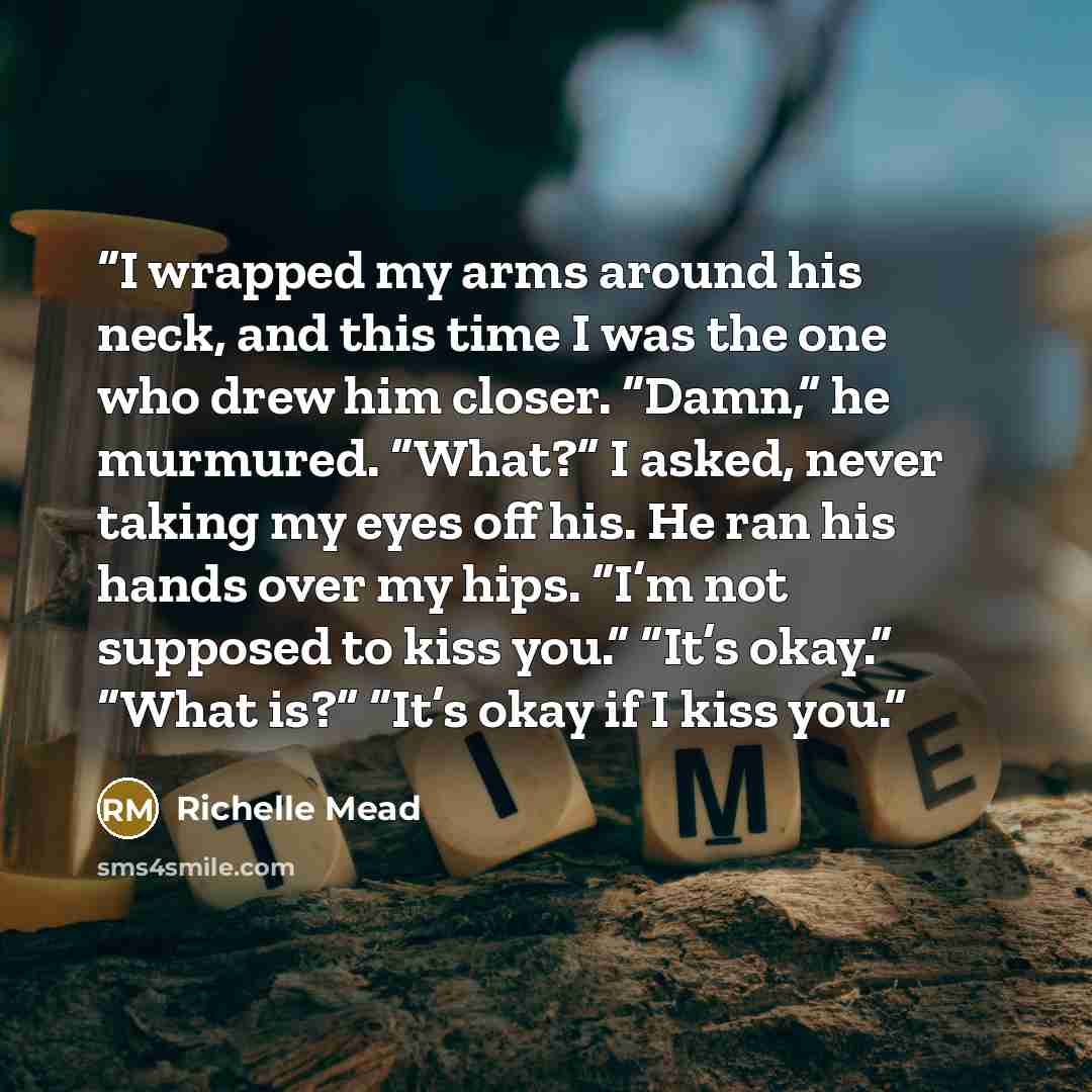 “I wrapped my arms around his neck, and this time I was the one who drew him closer. “Damn,” he murmured. “What?” I asked, never taking my eyes off his. He ran his hands over my hips. “I’m not supposed to kiss you.” “It’s okay.” “What is?” “It’s okay if I kiss you.” quote by Richelle Mead