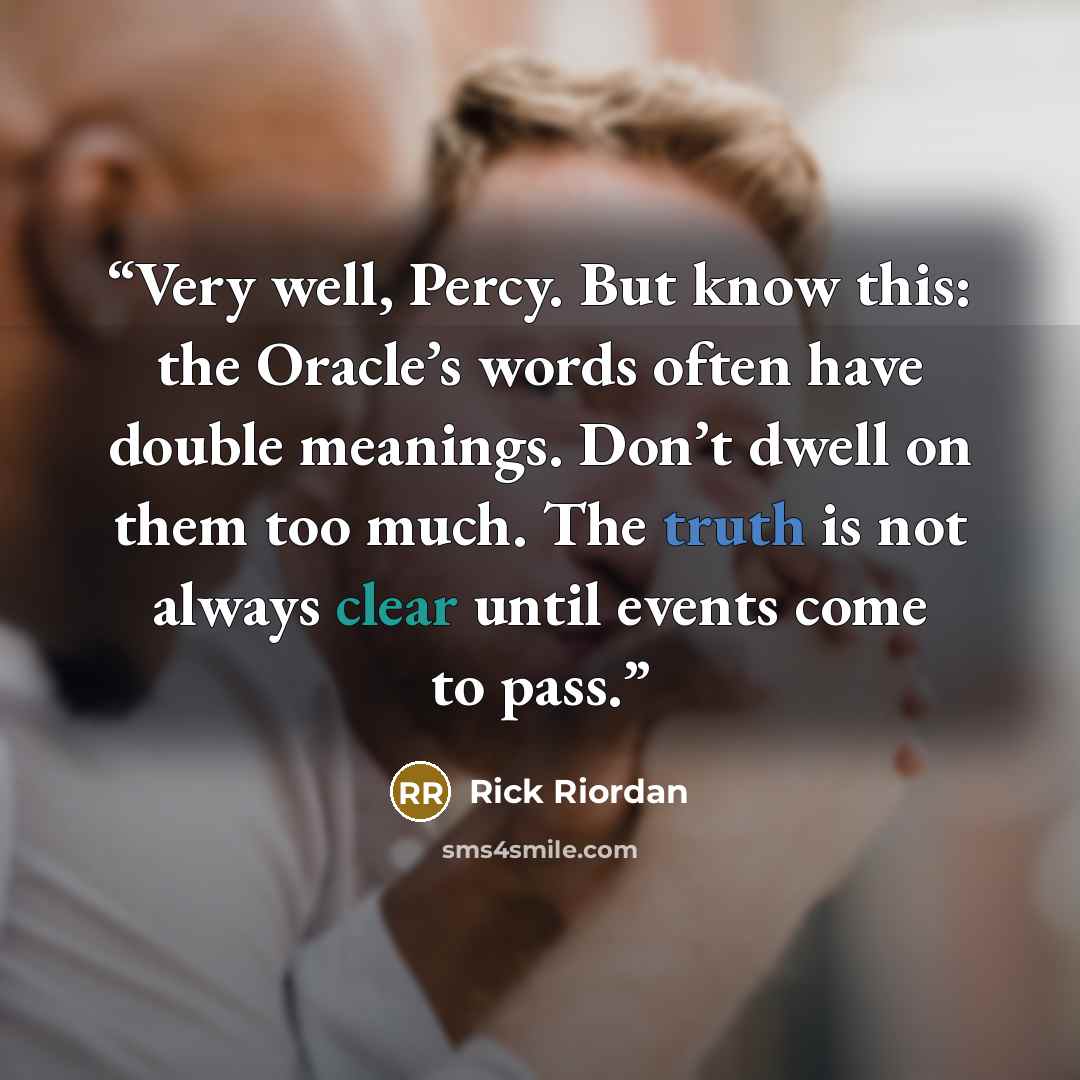 “Very well, Percy. But know this: the Oracle’s words often have double meanings. Don’t dwell on them too much. The truth is not always clear until events come to pass.” quote by Rick Riordan