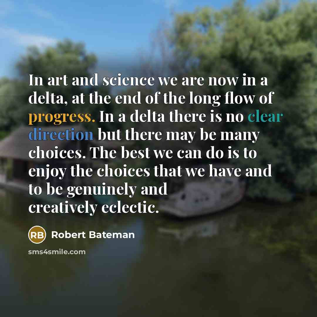 “In art and science we are now in a delta, at the end of the long flow of progress. In a delta there is no clear direction but there may be many choices. The best we can do is to enjoy the choices that we have and to be genuinely and creatively eclectic.” quote by Robert Bateman