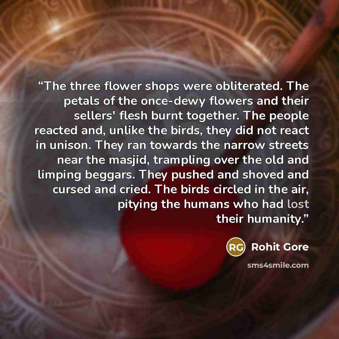 “The three flower shops were obliterated. The petals of the once-dewy flowers and their sellers' flesh burnt together. The people reacted and, unlike the birds, they did not react in unison. They ran towards the narrow streets near the masjid, trampling over the old and limping beggars. They pushed…” quote by Rohit Gore