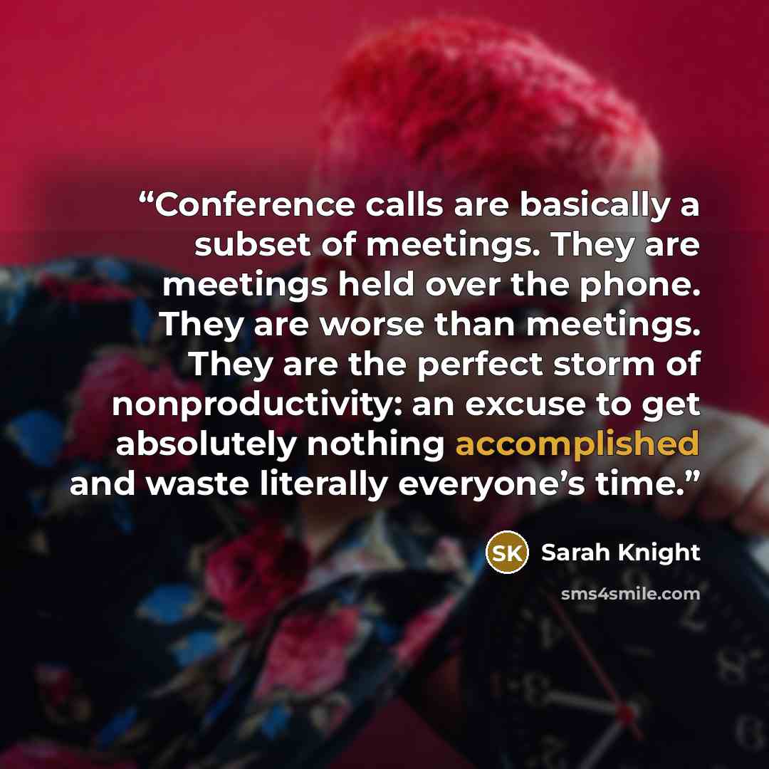 “Conference calls are basically a subset of meetings. They are meetings held over the phone. They are worse than meetings. They are the perfect storm of nonproductivity: an excuse to get absolutely nothing accomplished and waste literally everyone’s time.” quote by Sarah Knight