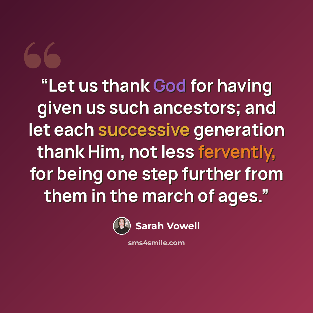 “Let us thank God for having given us such ancestors; and let each successive generation thank Him, not less fervently, for being one step further from them in the march of ages.” quote by Sarah Vowell