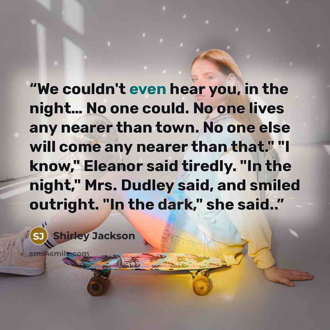 “We couldn't even hear you, in the night… No one could. No one lives any nearer than town. No one else will come any nearer than that." "I know," Eleanor said tiredly. "In the night," Mrs. Dudley said, and smiled outright. "In the dark," she said..” quote by Shirley Jackson