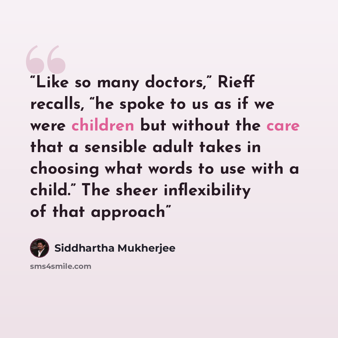 “Like so many doctors,” Rieff recalls, “he spoke to us as if we were children but without the care that a sensible adult takes in choosing what words to use with a child.” The sheer inflexibility of that approach” quote by Siddhartha Mukherjee