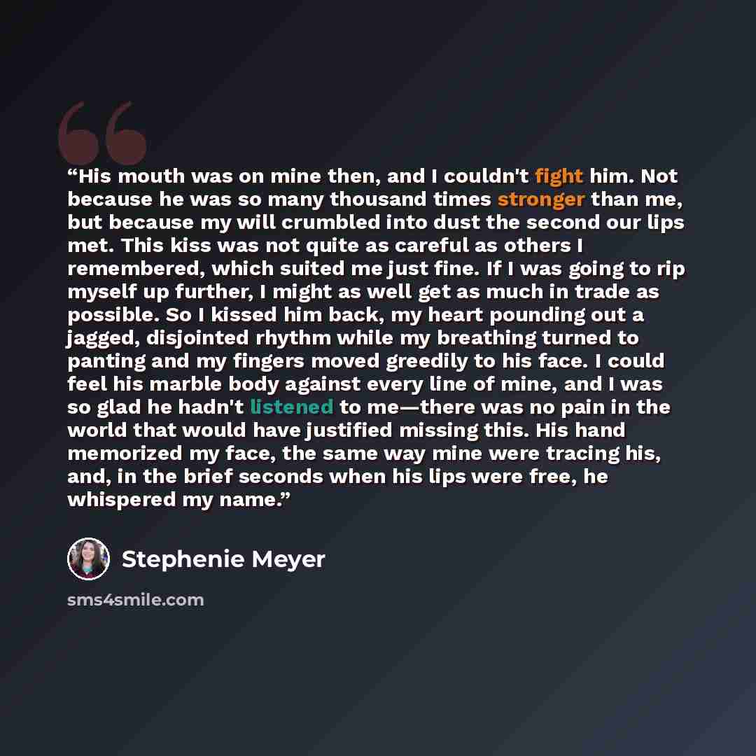 “His mouth was on mine then, and I couldn't fight him. Not because he was so many thousand times stronger than me, but because my will crumbled into dust the second our lips met. This kiss was not quite as careful as others I remembered, which suited me just fine. If I was going to rip myself up…” quote by Stephenie Meyer