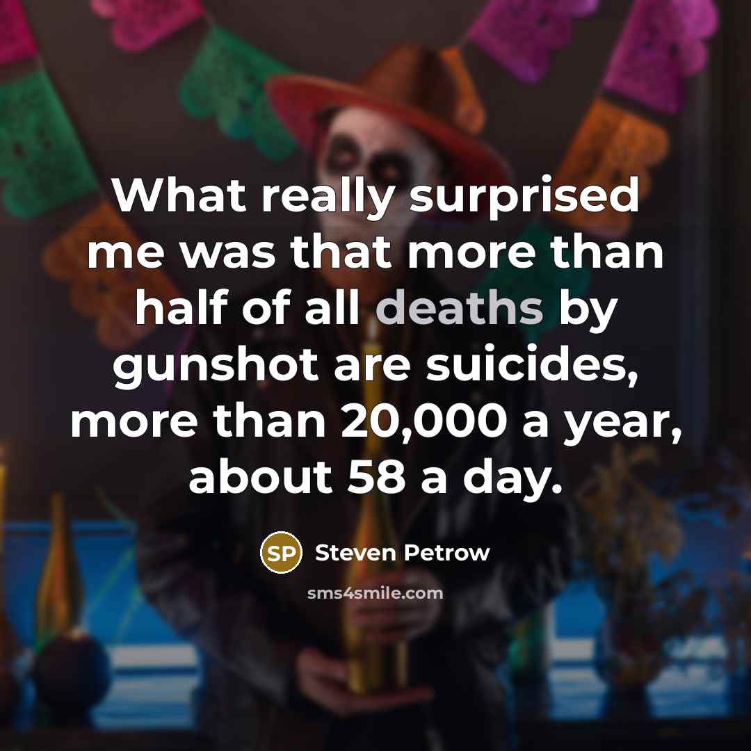 “What really surprised me was that more than half of all deaths by gunshot are suicides, more than 20,000 a year, about 58 a day.” quote by Steven Petrow