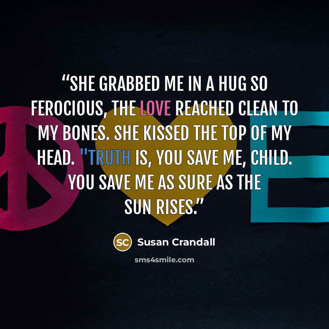 “She grabbed me in a hug so ferocious, the love reached clean to my bones. She kissed the top of my head. "Truth is, you save me, child. You save me as sure as the sun rises.” quote by Susan Crandall