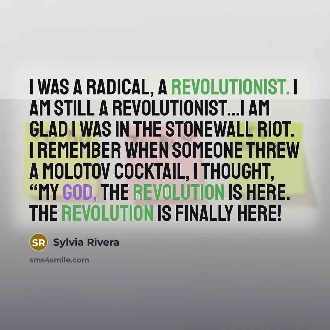 “I was a radical, a revolutionist. I am still a revolutionist…I am glad I was in the Stonewall riot. I remember when someone threw a Molotov cocktail, I thought, “My god, the revolution is here. The revolution is finally here!” quote by Sylvia Rivera