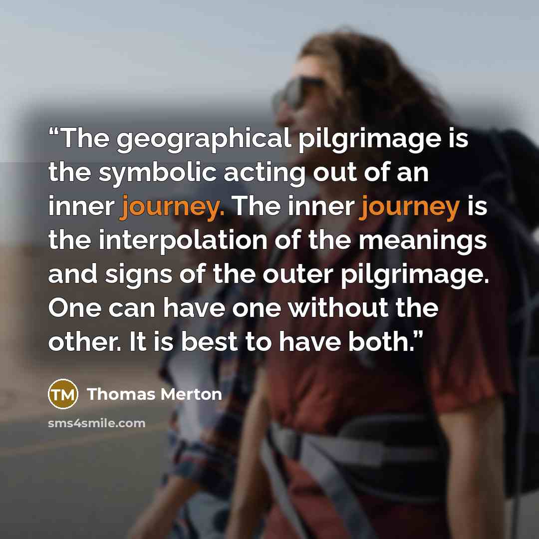 “The geographical pilgrimage is the symbolic acting out of an inner journey. The inner journey is the interpolation of the meanings and signs of the outer pilgrimage. One can have one without the other. It is best to have both.” quote by Thomas Merton